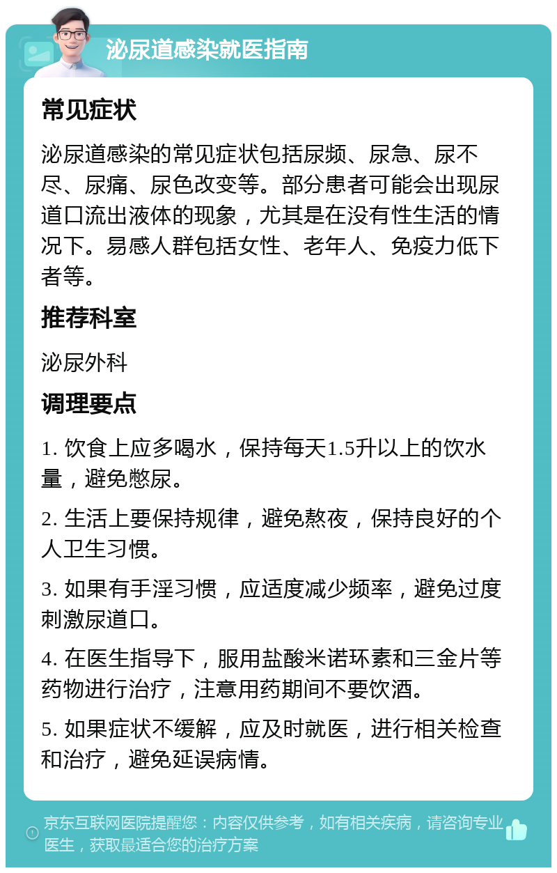 泌尿道感染就医指南 常见症状 泌尿道感染的常见症状包括尿频、尿急、尿不尽、尿痛、尿色改变等。部分患者可能会出现尿道口流出液体的现象，尤其是在没有性生活的情况下。易感人群包括女性、老年人、免疫力低下者等。 推荐科室 泌尿外科 调理要点 1. 饮食上应多喝水，保持每天1.5升以上的饮水量，避免憋尿。 2. 生活上要保持规律，避免熬夜，保持良好的个人卫生习惯。 3. 如果有手淫习惯，应适度减少频率，避免过度刺激尿道口。 4. 在医生指导下，服用盐酸米诺环素和三金片等药物进行治疗，注意用药期间不要饮酒。 5. 如果症状不缓解，应及时就医，进行相关检查和治疗，避免延误病情。