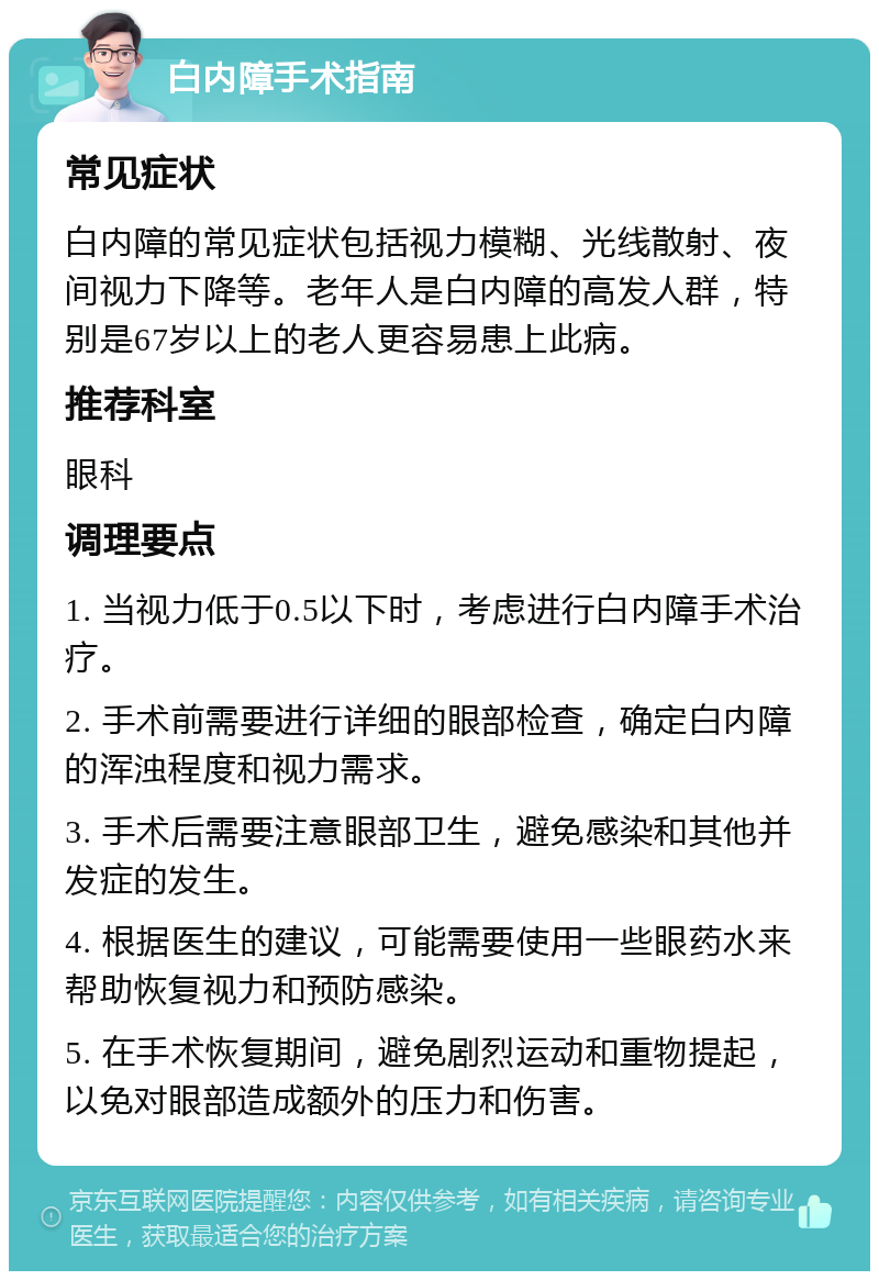 白内障手术指南 常见症状 白内障的常见症状包括视力模糊、光线散射、夜间视力下降等。老年人是白内障的高发人群，特别是67岁以上的老人更容易患上此病。 推荐科室 眼科 调理要点 1. 当视力低于0.5以下时，考虑进行白内障手术治疗。 2. 手术前需要进行详细的眼部检查，确定白内障的浑浊程度和视力需求。 3. 手术后需要注意眼部卫生，避免感染和其他并发症的发生。 4. 根据医生的建议，可能需要使用一些眼药水来帮助恢复视力和预防感染。 5. 在手术恢复期间，避免剧烈运动和重物提起，以免对眼部造成额外的压力和伤害。