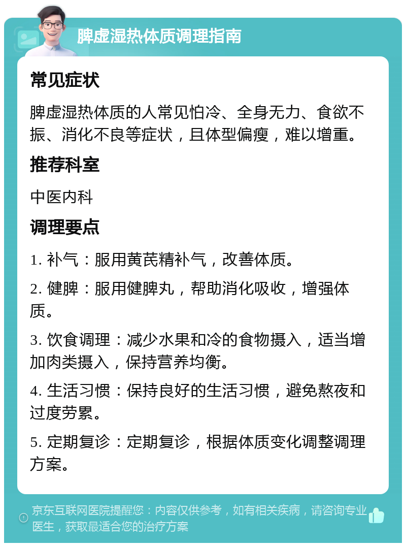 脾虚湿热体质调理指南 常见症状 脾虚湿热体质的人常见怕冷、全身无力、食欲不振、消化不良等症状，且体型偏瘦，难以增重。 推荐科室 中医内科 调理要点 1. 补气：服用黄芪精补气，改善体质。 2. 健脾：服用健脾丸，帮助消化吸收，增强体质。 3. 饮食调理：减少水果和冷的食物摄入，适当增加肉类摄入，保持营养均衡。 4. 生活习惯：保持良好的生活习惯，避免熬夜和过度劳累。 5. 定期复诊：定期复诊，根据体质变化调整调理方案。