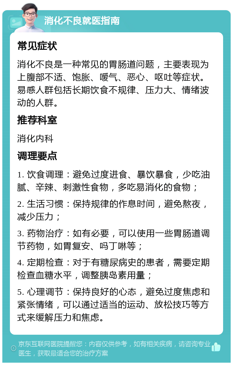 消化不良就医指南 常见症状 消化不良是一种常见的胃肠道问题，主要表现为上腹部不适、饱胀、嗳气、恶心、呕吐等症状。易感人群包括长期饮食不规律、压力大、情绪波动的人群。 推荐科室 消化内科 调理要点 1. 饮食调理：避免过度进食、暴饮暴食，少吃油腻、辛辣、刺激性食物，多吃易消化的食物； 2. 生活习惯：保持规律的作息时间，避免熬夜，减少压力； 3. 药物治疗：如有必要，可以使用一些胃肠道调节药物，如胃复安、吗丁啉等； 4. 定期检查：对于有糖尿病史的患者，需要定期检查血糖水平，调整胰岛素用量； 5. 心理调节：保持良好的心态，避免过度焦虑和紧张情绪，可以通过适当的运动、放松技巧等方式来缓解压力和焦虑。