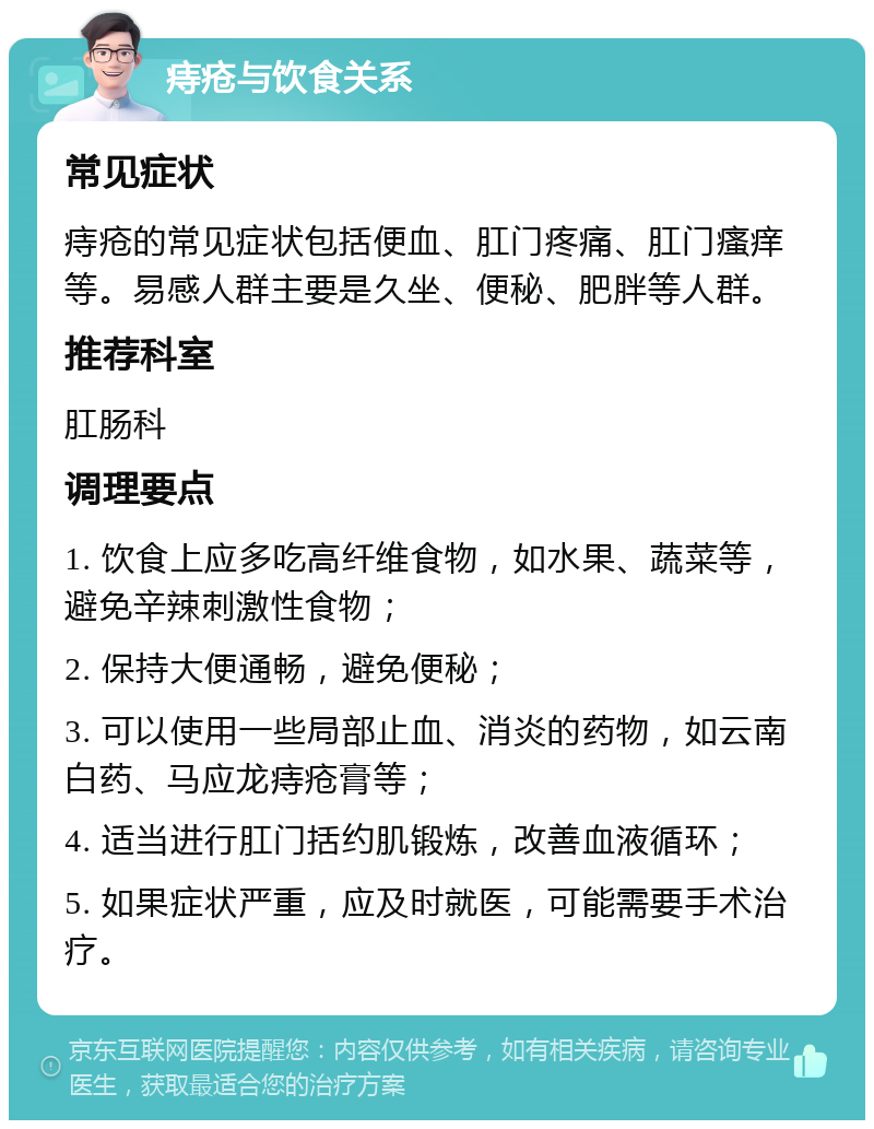 痔疮与饮食关系 常见症状 痔疮的常见症状包括便血、肛门疼痛、肛门瘙痒等。易感人群主要是久坐、便秘、肥胖等人群。 推荐科室 肛肠科 调理要点 1. 饮食上应多吃高纤维食物，如水果、蔬菜等，避免辛辣刺激性食物； 2. 保持大便通畅，避免便秘； 3. 可以使用一些局部止血、消炎的药物，如云南白药、马应龙痔疮膏等； 4. 适当进行肛门括约肌锻炼，改善血液循环； 5. 如果症状严重，应及时就医，可能需要手术治疗。