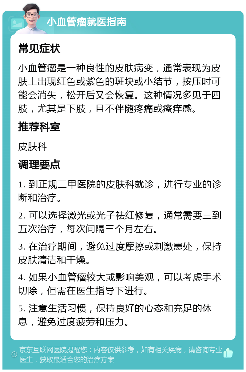 小血管瘤就医指南 常见症状 小血管瘤是一种良性的皮肤病变，通常表现为皮肤上出现红色或紫色的斑块或小结节，按压时可能会消失，松开后又会恢复。这种情况多见于四肢，尤其是下肢，且不伴随疼痛或瘙痒感。 推荐科室 皮肤科 调理要点 1. 到正规三甲医院的皮肤科就诊，进行专业的诊断和治疗。 2. 可以选择激光或光子祛红修复，通常需要三到五次治疗，每次间隔三个月左右。 3. 在治疗期间，避免过度摩擦或刺激患处，保持皮肤清洁和干燥。 4. 如果小血管瘤较大或影响美观，可以考虑手术切除，但需在医生指导下进行。 5. 注意生活习惯，保持良好的心态和充足的休息，避免过度疲劳和压力。