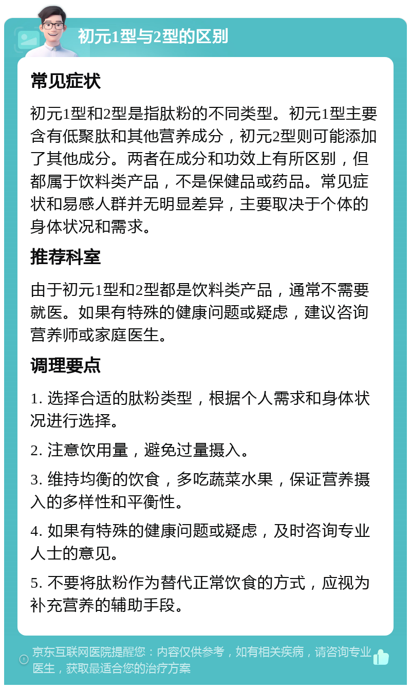 初元1型与2型的区别 常见症状 初元1型和2型是指肽粉的不同类型。初元1型主要含有低聚肽和其他营养成分，初元2型则可能添加了其他成分。两者在成分和功效上有所区别，但都属于饮料类产品，不是保健品或药品。常见症状和易感人群并无明显差异，主要取决于个体的身体状况和需求。 推荐科室 由于初元1型和2型都是饮料类产品，通常不需要就医。如果有特殊的健康问题或疑虑，建议咨询营养师或家庭医生。 调理要点 1. 选择合适的肽粉类型，根据个人需求和身体状况进行选择。 2. 注意饮用量，避免过量摄入。 3. 维持均衡的饮食，多吃蔬菜水果，保证营养摄入的多样性和平衡性。 4. 如果有特殊的健康问题或疑虑，及时咨询专业人士的意见。 5. 不要将肽粉作为替代正常饮食的方式，应视为补充营养的辅助手段。