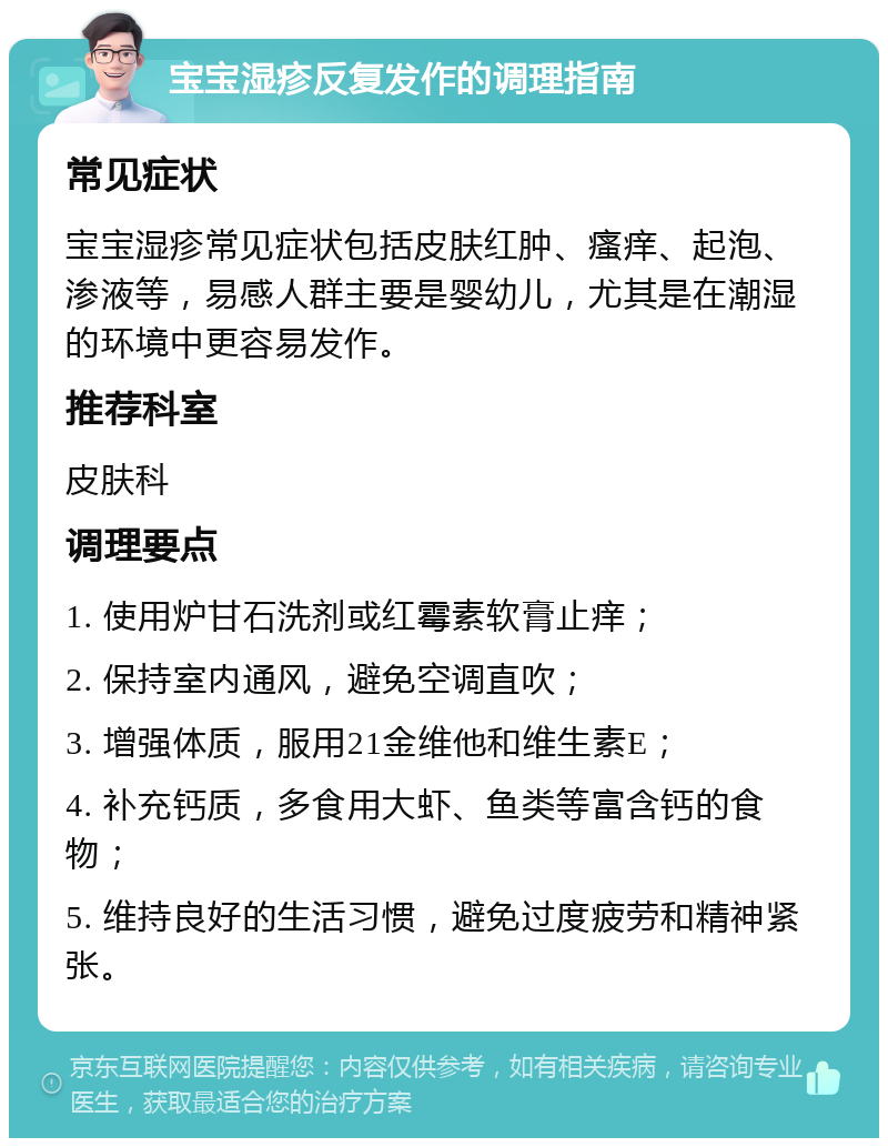 宝宝湿疹反复发作的调理指南 常见症状 宝宝湿疹常见症状包括皮肤红肿、瘙痒、起泡、渗液等，易感人群主要是婴幼儿，尤其是在潮湿的环境中更容易发作。 推荐科室 皮肤科 调理要点 1. 使用炉甘石洗剂或红霉素软膏止痒； 2. 保持室内通风，避免空调直吹； 3. 增强体质，服用21金维他和维生素E； 4. 补充钙质，多食用大虾、鱼类等富含钙的食物； 5. 维持良好的生活习惯，避免过度疲劳和精神紧张。