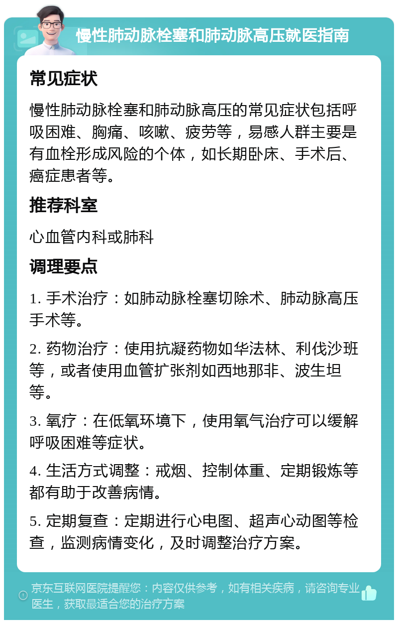 慢性肺动脉栓塞和肺动脉高压就医指南 常见症状 慢性肺动脉栓塞和肺动脉高压的常见症状包括呼吸困难、胸痛、咳嗽、疲劳等，易感人群主要是有血栓形成风险的个体，如长期卧床、手术后、癌症患者等。 推荐科室 心血管内科或肺科 调理要点 1. 手术治疗：如肺动脉栓塞切除术、肺动脉高压手术等。 2. 药物治疗：使用抗凝药物如华法林、利伐沙班等，或者使用血管扩张剂如西地那非、波生坦等。 3. 氧疗：在低氧环境下，使用氧气治疗可以缓解呼吸困难等症状。 4. 生活方式调整：戒烟、控制体重、定期锻炼等都有助于改善病情。 5. 定期复查：定期进行心电图、超声心动图等检查，监测病情变化，及时调整治疗方案。