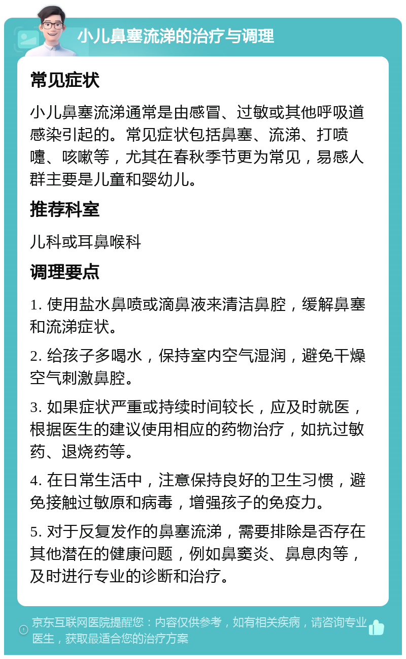 小儿鼻塞流涕的治疗与调理 常见症状 小儿鼻塞流涕通常是由感冒、过敏或其他呼吸道感染引起的。常见症状包括鼻塞、流涕、打喷嚏、咳嗽等，尤其在春秋季节更为常见，易感人群主要是儿童和婴幼儿。 推荐科室 儿科或耳鼻喉科 调理要点 1. 使用盐水鼻喷或滴鼻液来清洁鼻腔，缓解鼻塞和流涕症状。 2. 给孩子多喝水，保持室内空气湿润，避免干燥空气刺激鼻腔。 3. 如果症状严重或持续时间较长，应及时就医，根据医生的建议使用相应的药物治疗，如抗过敏药、退烧药等。 4. 在日常生活中，注意保持良好的卫生习惯，避免接触过敏原和病毒，增强孩子的免疫力。 5. 对于反复发作的鼻塞流涕，需要排除是否存在其他潜在的健康问题，例如鼻窦炎、鼻息肉等，及时进行专业的诊断和治疗。