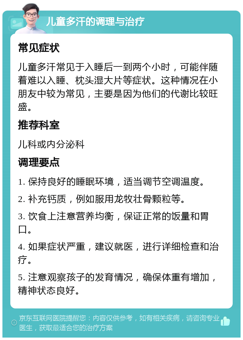 儿童多汗的调理与治疗 常见症状 儿童多汗常见于入睡后一到两个小时，可能伴随着难以入睡、枕头湿大片等症状。这种情况在小朋友中较为常见，主要是因为他们的代谢比较旺盛。 推荐科室 儿科或内分泌科 调理要点 1. 保持良好的睡眠环境，适当调节空调温度。 2. 补充钙质，例如服用龙牧壮骨颗粒等。 3. 饮食上注意营养均衡，保证正常的饭量和胃口。 4. 如果症状严重，建议就医，进行详细检查和治疗。 5. 注意观察孩子的发育情况，确保体重有增加，精神状态良好。