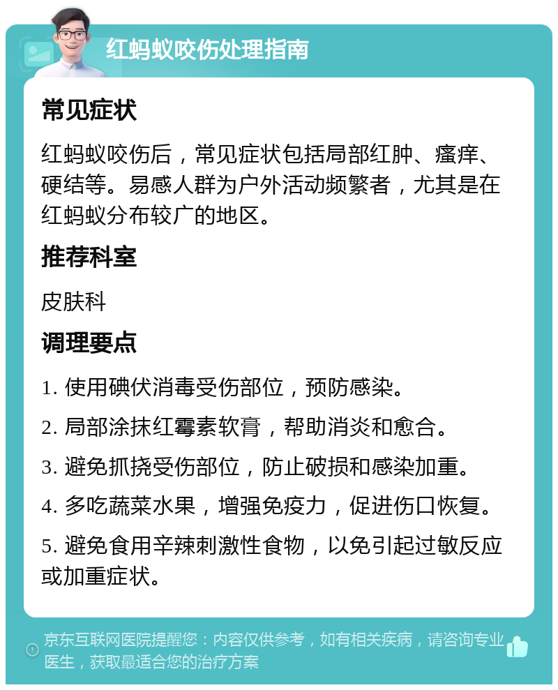 红蚂蚁咬伤处理指南 常见症状 红蚂蚁咬伤后，常见症状包括局部红肿、瘙痒、硬结等。易感人群为户外活动频繁者，尤其是在红蚂蚁分布较广的地区。 推荐科室 皮肤科 调理要点 1. 使用碘伏消毒受伤部位，预防感染。 2. 局部涂抹红霉素软膏，帮助消炎和愈合。 3. 避免抓挠受伤部位，防止破损和感染加重。 4. 多吃蔬菜水果，增强免疫力，促进伤口恢复。 5. 避免食用辛辣刺激性食物，以免引起过敏反应或加重症状。