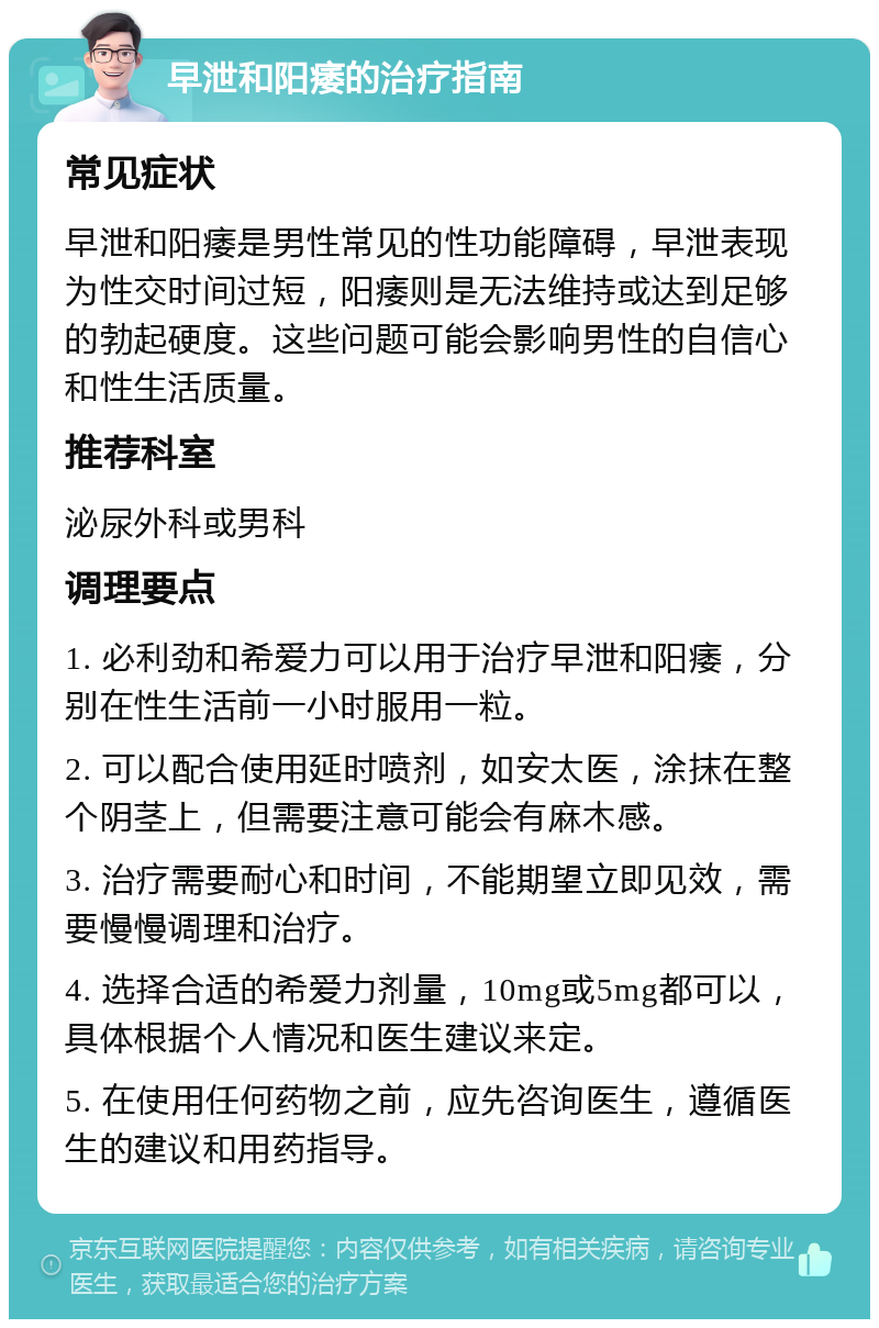 早泄和阳痿的治疗指南 常见症状 早泄和阳痿是男性常见的性功能障碍，早泄表现为性交时间过短，阳痿则是无法维持或达到足够的勃起硬度。这些问题可能会影响男性的自信心和性生活质量。 推荐科室 泌尿外科或男科 调理要点 1. 必利劲和希爱力可以用于治疗早泄和阳痿，分别在性生活前一小时服用一粒。 2. 可以配合使用延时喷剂，如安太医，涂抹在整个阴茎上，但需要注意可能会有麻木感。 3. 治疗需要耐心和时间，不能期望立即见效，需要慢慢调理和治疗。 4. 选择合适的希爱力剂量，10mg或5mg都可以，具体根据个人情况和医生建议来定。 5. 在使用任何药物之前，应先咨询医生，遵循医生的建议和用药指导。