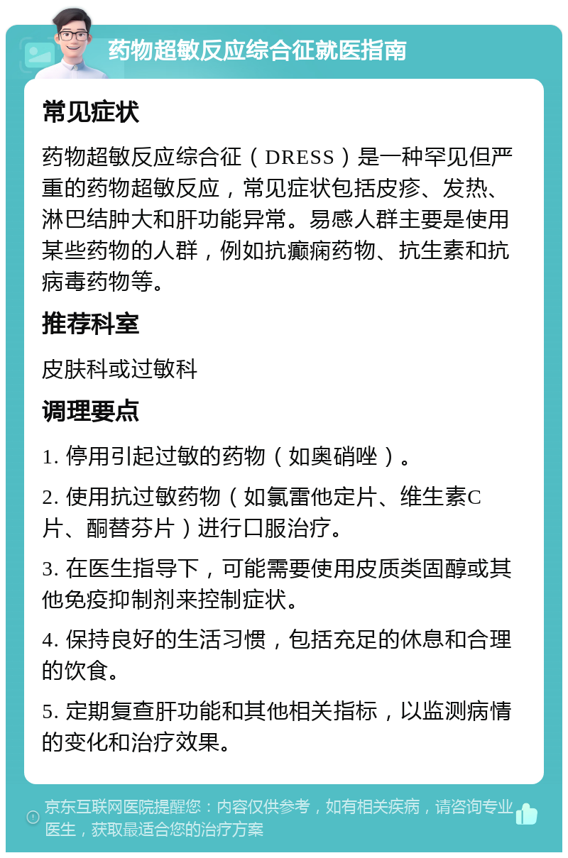 药物超敏反应综合征就医指南 常见症状 药物超敏反应综合征（DRESS）是一种罕见但严重的药物超敏反应，常见症状包括皮疹、发热、淋巴结肿大和肝功能异常。易感人群主要是使用某些药物的人群，例如抗癫痫药物、抗生素和抗病毒药物等。 推荐科室 皮肤科或过敏科 调理要点 1. 停用引起过敏的药物（如奥硝唑）。 2. 使用抗过敏药物（如氯雷他定片、维生素C片、酮替芬片）进行口服治疗。 3. 在医生指导下，可能需要使用皮质类固醇或其他免疫抑制剂来控制症状。 4. 保持良好的生活习惯，包括充足的休息和合理的饮食。 5. 定期复查肝功能和其他相关指标，以监测病情的变化和治疗效果。