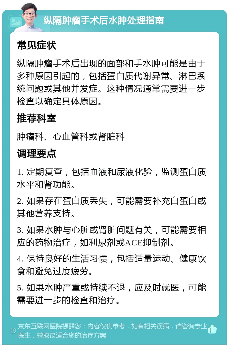 纵隔肿瘤手术后水肿处理指南 常见症状 纵隔肿瘤手术后出现的面部和手水肿可能是由于多种原因引起的，包括蛋白质代谢异常、淋巴系统问题或其他并发症。这种情况通常需要进一步检查以确定具体原因。 推荐科室 肿瘤科、心血管科或肾脏科 调理要点 1. 定期复查，包括血液和尿液化验，监测蛋白质水平和肾功能。 2. 如果存在蛋白质丢失，可能需要补充白蛋白或其他营养支持。 3. 如果水肿与心脏或肾脏问题有关，可能需要相应的药物治疗，如利尿剂或ACE抑制剂。 4. 保持良好的生活习惯，包括适量运动、健康饮食和避免过度疲劳。 5. 如果水肿严重或持续不退，应及时就医，可能需要进一步的检查和治疗。