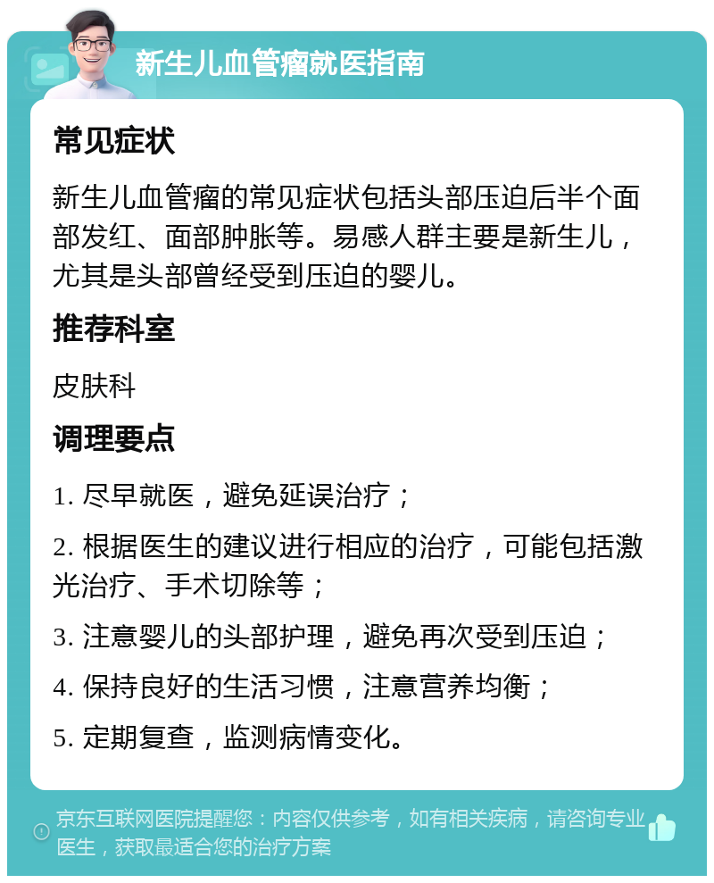 新生儿血管瘤就医指南 常见症状 新生儿血管瘤的常见症状包括头部压迫后半个面部发红、面部肿胀等。易感人群主要是新生儿，尤其是头部曾经受到压迫的婴儿。 推荐科室 皮肤科 调理要点 1. 尽早就医，避免延误治疗； 2. 根据医生的建议进行相应的治疗，可能包括激光治疗、手术切除等； 3. 注意婴儿的头部护理，避免再次受到压迫； 4. 保持良好的生活习惯，注意营养均衡； 5. 定期复查，监测病情变化。