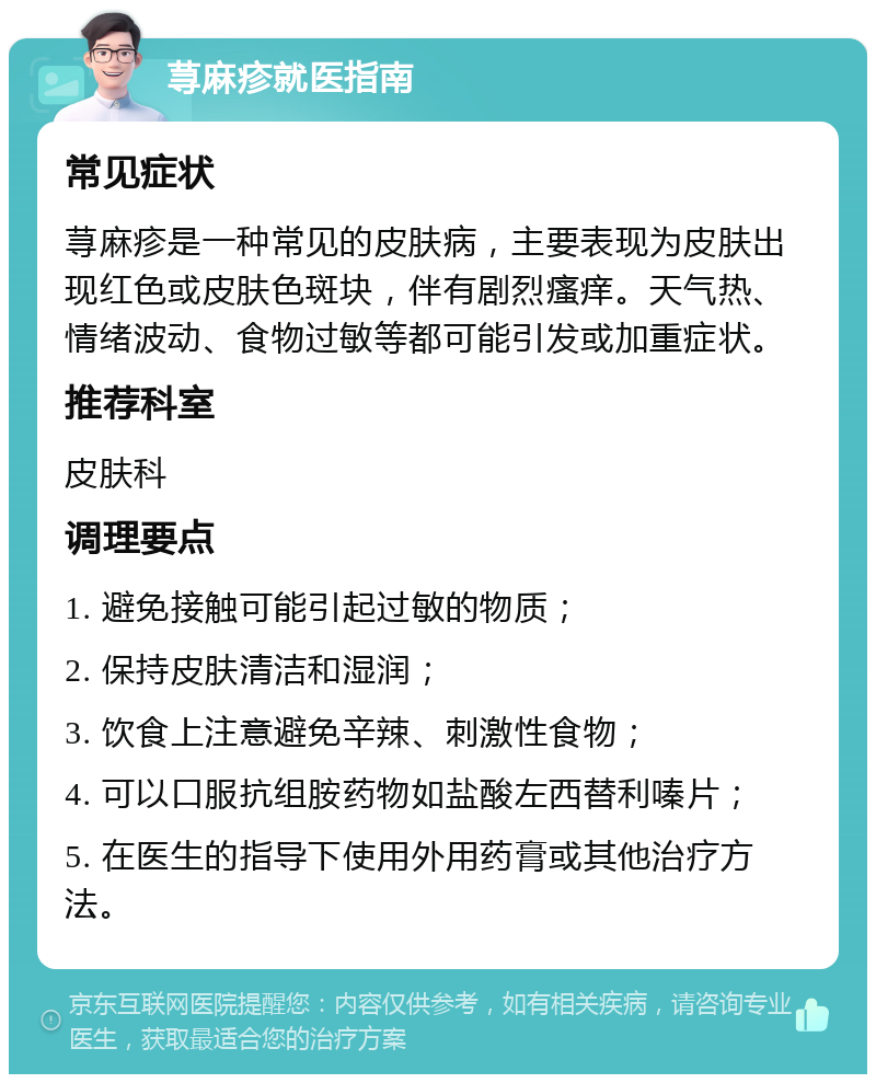 荨麻疹就医指南 常见症状 荨麻疹是一种常见的皮肤病，主要表现为皮肤出现红色或皮肤色斑块，伴有剧烈瘙痒。天气热、情绪波动、食物过敏等都可能引发或加重症状。 推荐科室 皮肤科 调理要点 1. 避免接触可能引起过敏的物质； 2. 保持皮肤清洁和湿润； 3. 饮食上注意避免辛辣、刺激性食物； 4. 可以口服抗组胺药物如盐酸左西替利嗪片； 5. 在医生的指导下使用外用药膏或其他治疗方法。