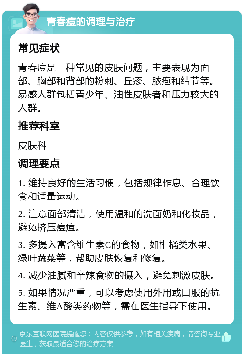 青春痘的调理与治疗 常见症状 青春痘是一种常见的皮肤问题，主要表现为面部、胸部和背部的粉刺、丘疹、脓疱和结节等。易感人群包括青少年、油性皮肤者和压力较大的人群。 推荐科室 皮肤科 调理要点 1. 维持良好的生活习惯，包括规律作息、合理饮食和适量运动。 2. 注意面部清洁，使用温和的洗面奶和化妆品，避免挤压痘痘。 3. 多摄入富含维生素C的食物，如柑橘类水果、绿叶蔬菜等，帮助皮肤恢复和修复。 4. 减少油腻和辛辣食物的摄入，避免刺激皮肤。 5. 如果情况严重，可以考虑使用外用或口服的抗生素、维A酸类药物等，需在医生指导下使用。