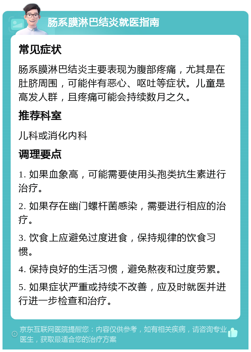 肠系膜淋巴结炎就医指南 常见症状 肠系膜淋巴结炎主要表现为腹部疼痛，尤其是在肚脐周围，可能伴有恶心、呕吐等症状。儿童是高发人群，且疼痛可能会持续数月之久。 推荐科室 儿科或消化内科 调理要点 1. 如果血象高，可能需要使用头孢类抗生素进行治疗。 2. 如果存在幽门螺杆菌感染，需要进行相应的治疗。 3. 饮食上应避免过度进食，保持规律的饮食习惯。 4. 保持良好的生活习惯，避免熬夜和过度劳累。 5. 如果症状严重或持续不改善，应及时就医并进行进一步检查和治疗。