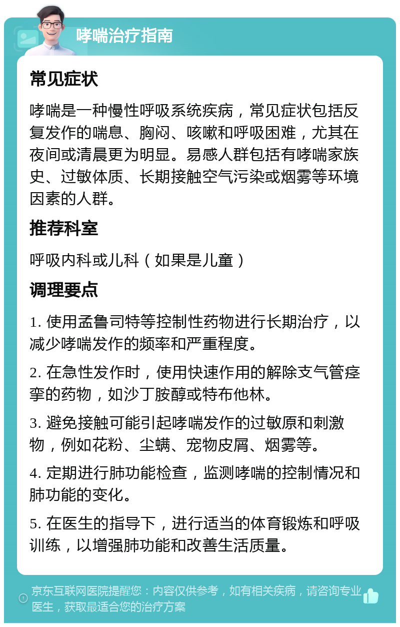 哮喘治疗指南 常见症状 哮喘是一种慢性呼吸系统疾病，常见症状包括反复发作的喘息、胸闷、咳嗽和呼吸困难，尤其在夜间或清晨更为明显。易感人群包括有哮喘家族史、过敏体质、长期接触空气污染或烟雾等环境因素的人群。 推荐科室 呼吸内科或儿科（如果是儿童） 调理要点 1. 使用孟鲁司特等控制性药物进行长期治疗，以减少哮喘发作的频率和严重程度。 2. 在急性发作时，使用快速作用的解除支气管痉挛的药物，如沙丁胺醇或特布他林。 3. 避免接触可能引起哮喘发作的过敏原和刺激物，例如花粉、尘螨、宠物皮屑、烟雾等。 4. 定期进行肺功能检查，监测哮喘的控制情况和肺功能的变化。 5. 在医生的指导下，进行适当的体育锻炼和呼吸训练，以增强肺功能和改善生活质量。