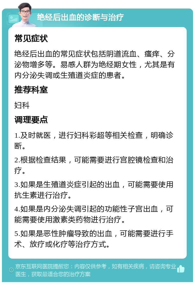 绝经后出血的诊断与治疗 常见症状 绝经后出血的常见症状包括阴道流血、瘙痒、分泌物增多等。易感人群为绝经期女性，尤其是有内分泌失调或生殖道炎症的患者。 推荐科室 妇科 调理要点 1.及时就医，进行妇科彩超等相关检查，明确诊断。 2.根据检查结果，可能需要进行宫腔镜检查和治疗。 3.如果是生殖道炎症引起的出血，可能需要使用抗生素进行治疗。 4.如果是内分泌失调引起的功能性子宫出血，可能需要使用激素类药物进行治疗。 5.如果是恶性肿瘤导致的出血，可能需要进行手术、放疗或化疗等治疗方式。