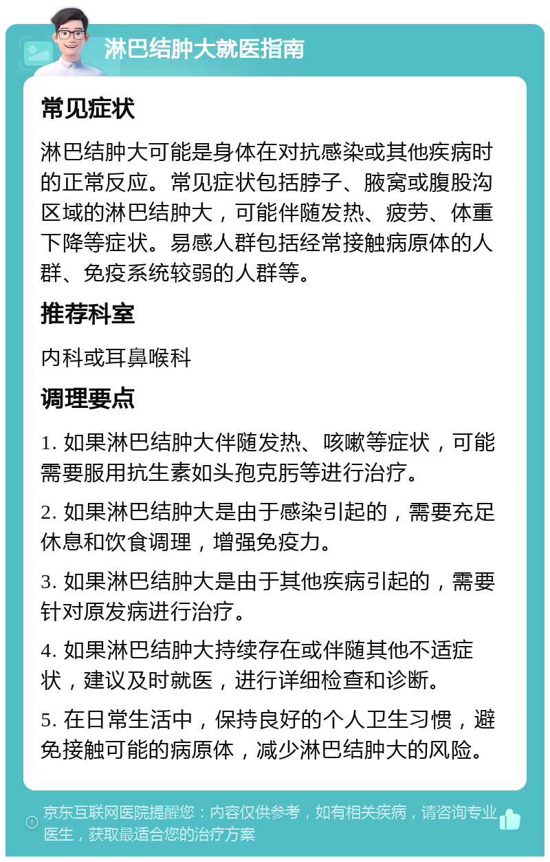 淋巴结肿大就医指南 常见症状 淋巴结肿大可能是身体在对抗感染或其他疾病时的正常反应。常见症状包括脖子、腋窝或腹股沟区域的淋巴结肿大，可能伴随发热、疲劳、体重下降等症状。易感人群包括经常接触病原体的人群、免疫系统较弱的人群等。 推荐科室 内科或耳鼻喉科 调理要点 1. 如果淋巴结肿大伴随发热、咳嗽等症状，可能需要服用抗生素如头孢克肟等进行治疗。 2. 如果淋巴结肿大是由于感染引起的，需要充足休息和饮食调理，增强免疫力。 3. 如果淋巴结肿大是由于其他疾病引起的，需要针对原发病进行治疗。 4. 如果淋巴结肿大持续存在或伴随其他不适症状，建议及时就医，进行详细检查和诊断。 5. 在日常生活中，保持良好的个人卫生习惯，避免接触可能的病原体，减少淋巴结肿大的风险。