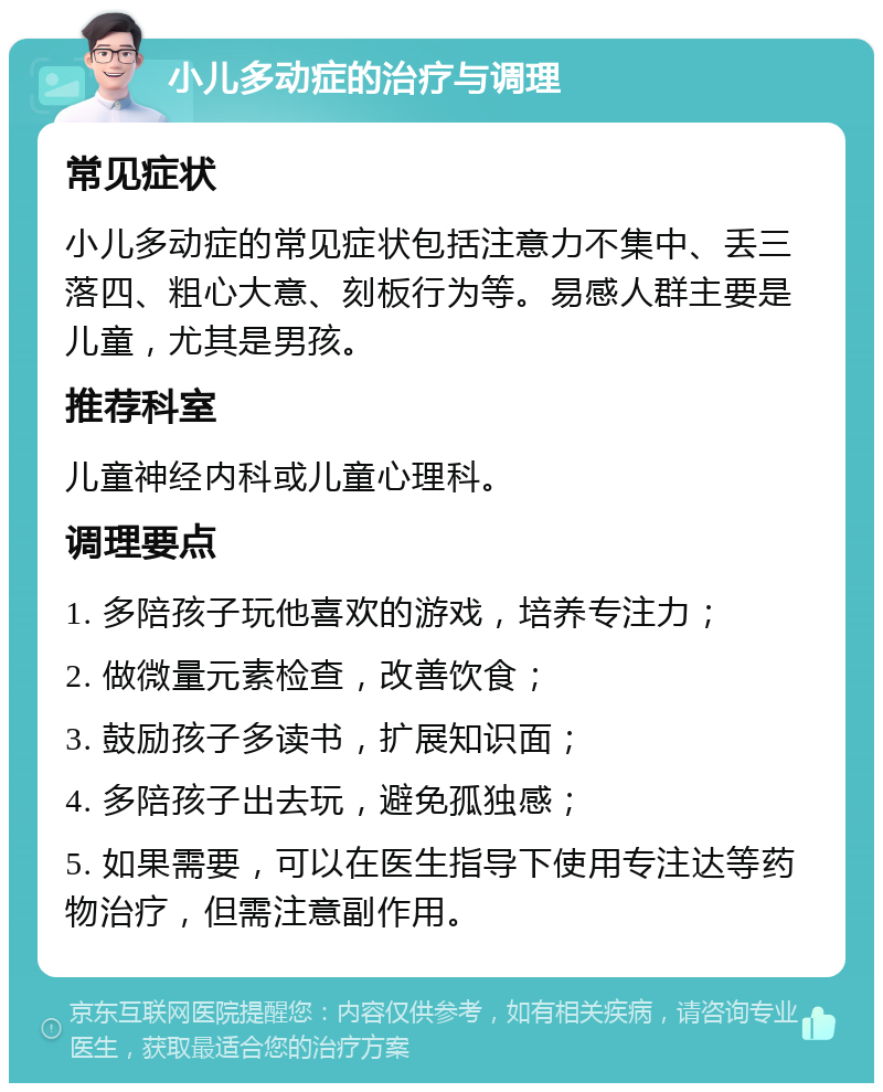 小儿多动症的治疗与调理 常见症状 小儿多动症的常见症状包括注意力不集中、丢三落四、粗心大意、刻板行为等。易感人群主要是儿童，尤其是男孩。 推荐科室 儿童神经内科或儿童心理科。 调理要点 1. 多陪孩子玩他喜欢的游戏，培养专注力； 2. 做微量元素检查，改善饮食； 3. 鼓励孩子多读书，扩展知识面； 4. 多陪孩子出去玩，避免孤独感； 5. 如果需要，可以在医生指导下使用专注达等药物治疗，但需注意副作用。