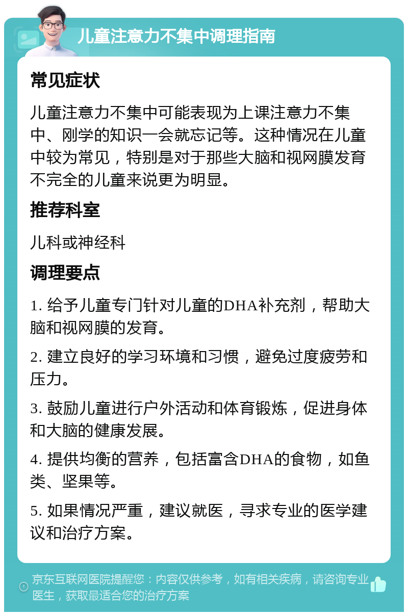 儿童注意力不集中调理指南 常见症状 儿童注意力不集中可能表现为上课注意力不集中、刚学的知识一会就忘记等。这种情况在儿童中较为常见，特别是对于那些大脑和视网膜发育不完全的儿童来说更为明显。 推荐科室 儿科或神经科 调理要点 1. 给予儿童专门针对儿童的DHA补充剂，帮助大脑和视网膜的发育。 2. 建立良好的学习环境和习惯，避免过度疲劳和压力。 3. 鼓励儿童进行户外活动和体育锻炼，促进身体和大脑的健康发展。 4. 提供均衡的营养，包括富含DHA的食物，如鱼类、坚果等。 5. 如果情况严重，建议就医，寻求专业的医学建议和治疗方案。