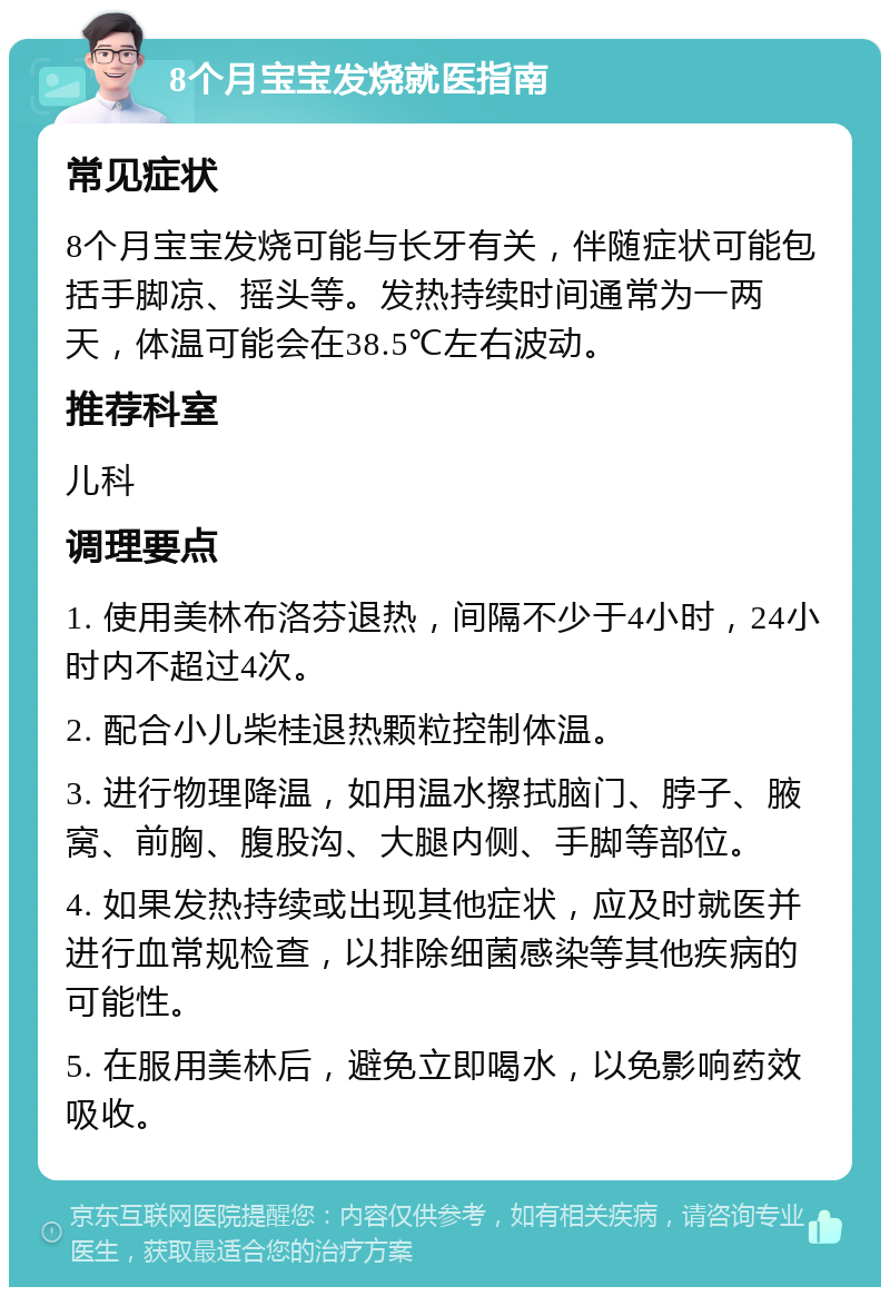 8个月宝宝发烧就医指南 常见症状 8个月宝宝发烧可能与长牙有关，伴随症状可能包括手脚凉、摇头等。发热持续时间通常为一两天，体温可能会在38.5℃左右波动。 推荐科室 儿科 调理要点 1. 使用美林布洛芬退热，间隔不少于4小时，24小时内不超过4次。 2. 配合小儿柴桂退热颗粒控制体温。 3. 进行物理降温，如用温水擦拭脑门、脖子、腋窝、前胸、腹股沟、大腿内侧、手脚等部位。 4. 如果发热持续或出现其他症状，应及时就医并进行血常规检查，以排除细菌感染等其他疾病的可能性。 5. 在服用美林后，避免立即喝水，以免影响药效吸收。