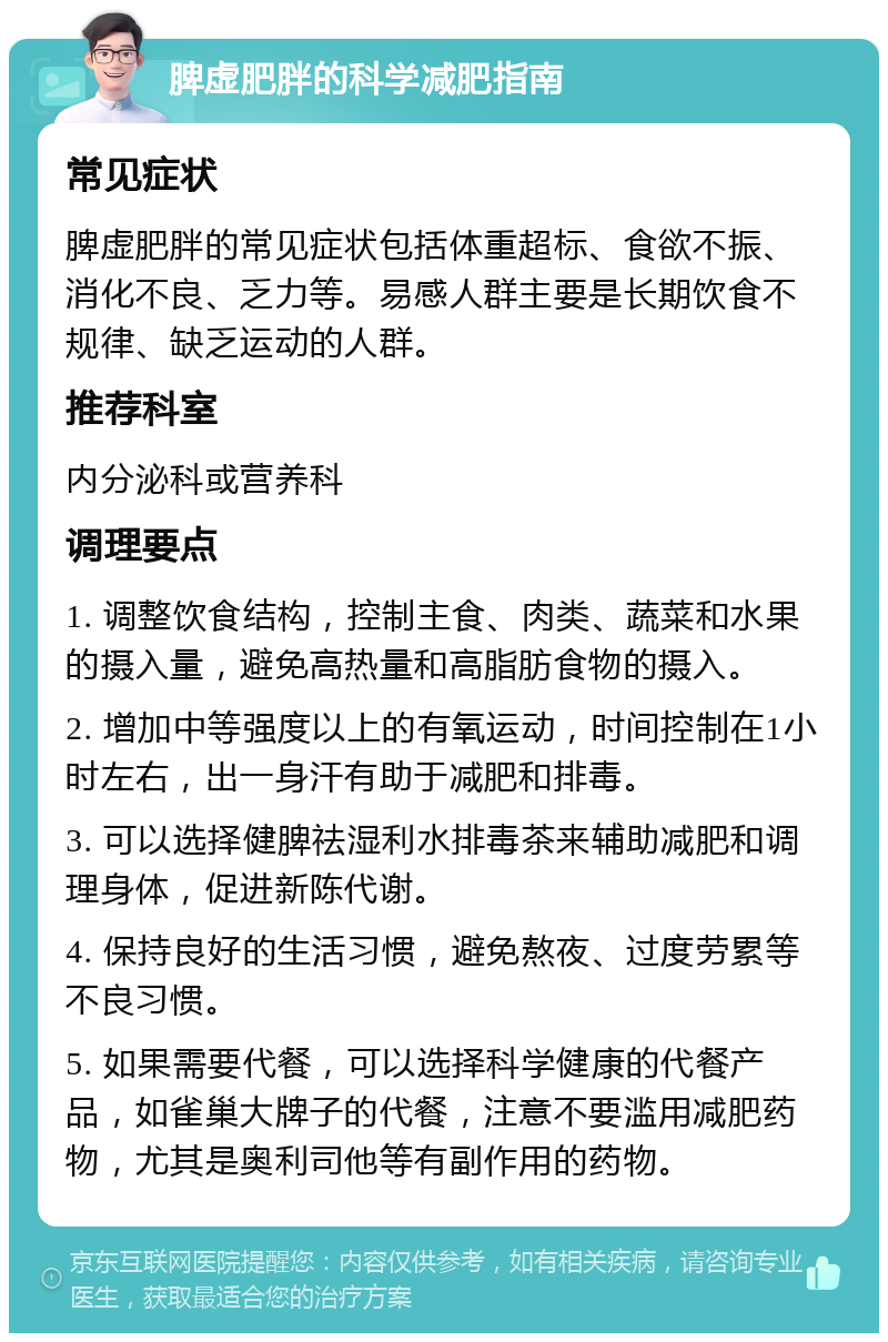 脾虚肥胖的科学减肥指南 常见症状 脾虚肥胖的常见症状包括体重超标、食欲不振、消化不良、乏力等。易感人群主要是长期饮食不规律、缺乏运动的人群。 推荐科室 内分泌科或营养科 调理要点 1. 调整饮食结构，控制主食、肉类、蔬菜和水果的摄入量，避免高热量和高脂肪食物的摄入。 2. 增加中等强度以上的有氧运动，时间控制在1小时左右，出一身汗有助于减肥和排毒。 3. 可以选择健脾祛湿利水排毒茶来辅助减肥和调理身体，促进新陈代谢。 4. 保持良好的生活习惯，避免熬夜、过度劳累等不良习惯。 5. 如果需要代餐，可以选择科学健康的代餐产品，如雀巢大牌子的代餐，注意不要滥用减肥药物，尤其是奥利司他等有副作用的药物。