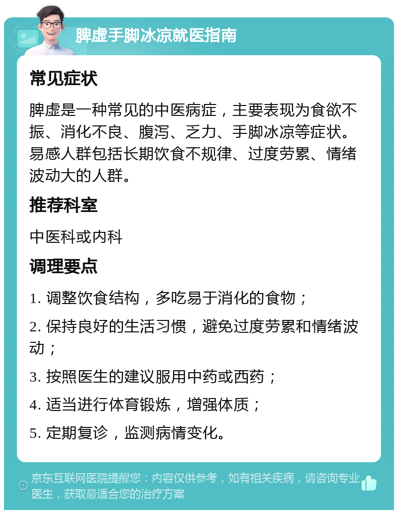 脾虚手脚冰凉就医指南 常见症状 脾虚是一种常见的中医病症，主要表现为食欲不振、消化不良、腹泻、乏力、手脚冰凉等症状。易感人群包括长期饮食不规律、过度劳累、情绪波动大的人群。 推荐科室 中医科或内科 调理要点 1. 调整饮食结构，多吃易于消化的食物； 2. 保持良好的生活习惯，避免过度劳累和情绪波动； 3. 按照医生的建议服用中药或西药； 4. 适当进行体育锻炼，增强体质； 5. 定期复诊，监测病情变化。