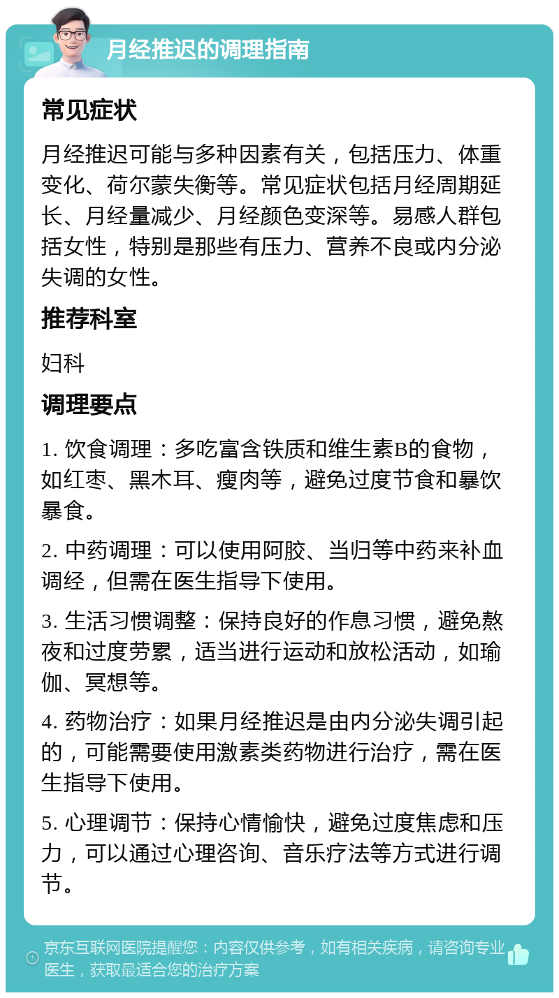 月经推迟的调理指南 常见症状 月经推迟可能与多种因素有关，包括压力、体重变化、荷尔蒙失衡等。常见症状包括月经周期延长、月经量减少、月经颜色变深等。易感人群包括女性，特别是那些有压力、营养不良或内分泌失调的女性。 推荐科室 妇科 调理要点 1. 饮食调理：多吃富含铁质和维生素B的食物，如红枣、黑木耳、瘦肉等，避免过度节食和暴饮暴食。 2. 中药调理：可以使用阿胶、当归等中药来补血调经，但需在医生指导下使用。 3. 生活习惯调整：保持良好的作息习惯，避免熬夜和过度劳累，适当进行运动和放松活动，如瑜伽、冥想等。 4. 药物治疗：如果月经推迟是由内分泌失调引起的，可能需要使用激素类药物进行治疗，需在医生指导下使用。 5. 心理调节：保持心情愉快，避免过度焦虑和压力，可以通过心理咨询、音乐疗法等方式进行调节。