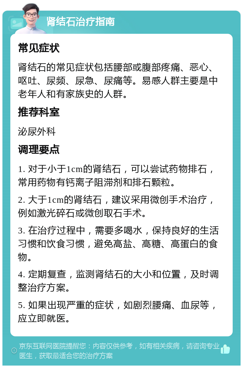 肾结石治疗指南 常见症状 肾结石的常见症状包括腰部或腹部疼痛、恶心、呕吐、尿频、尿急、尿痛等。易感人群主要是中老年人和有家族史的人群。 推荐科室 泌尿外科 调理要点 1. 对于小于1cm的肾结石，可以尝试药物排石，常用药物有钙离子阻滞剂和排石颗粒。 2. 大于1cm的肾结石，建议采用微创手术治疗，例如激光碎石或微创取石手术。 3. 在治疗过程中，需要多喝水，保持良好的生活习惯和饮食习惯，避免高盐、高糖、高蛋白的食物。 4. 定期复查，监测肾结石的大小和位置，及时调整治疗方案。 5. 如果出现严重的症状，如剧烈腰痛、血尿等，应立即就医。