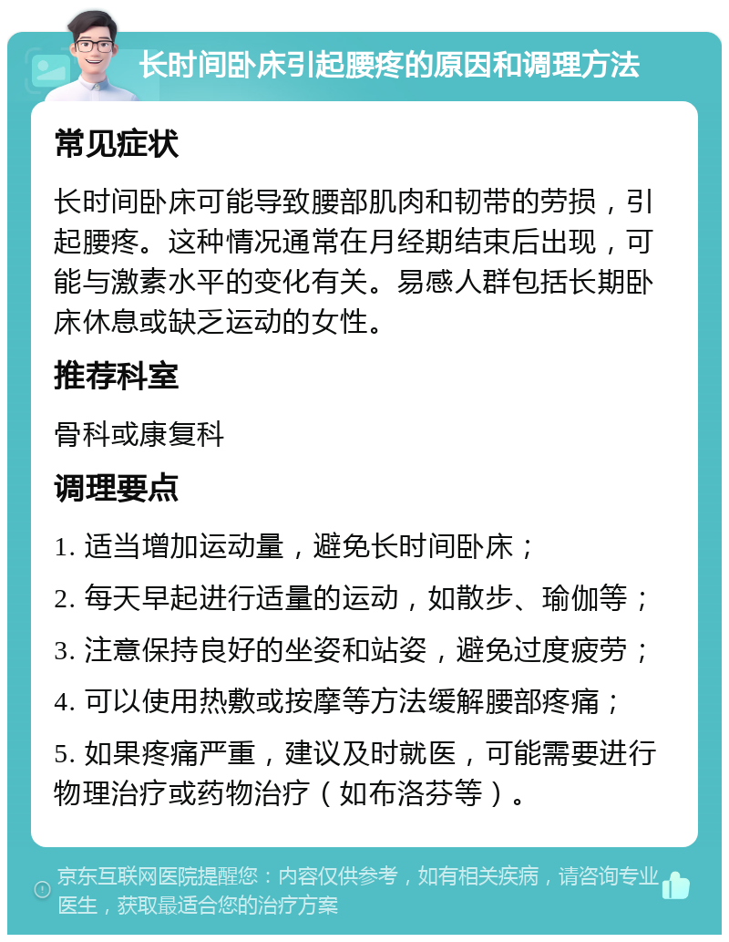 长时间卧床引起腰疼的原因和调理方法 常见症状 长时间卧床可能导致腰部肌肉和韧带的劳损，引起腰疼。这种情况通常在月经期结束后出现，可能与激素水平的变化有关。易感人群包括长期卧床休息或缺乏运动的女性。 推荐科室 骨科或康复科 调理要点 1. 适当增加运动量，避免长时间卧床； 2. 每天早起进行适量的运动，如散步、瑜伽等； 3. 注意保持良好的坐姿和站姿，避免过度疲劳； 4. 可以使用热敷或按摩等方法缓解腰部疼痛； 5. 如果疼痛严重，建议及时就医，可能需要进行物理治疗或药物治疗（如布洛芬等）。