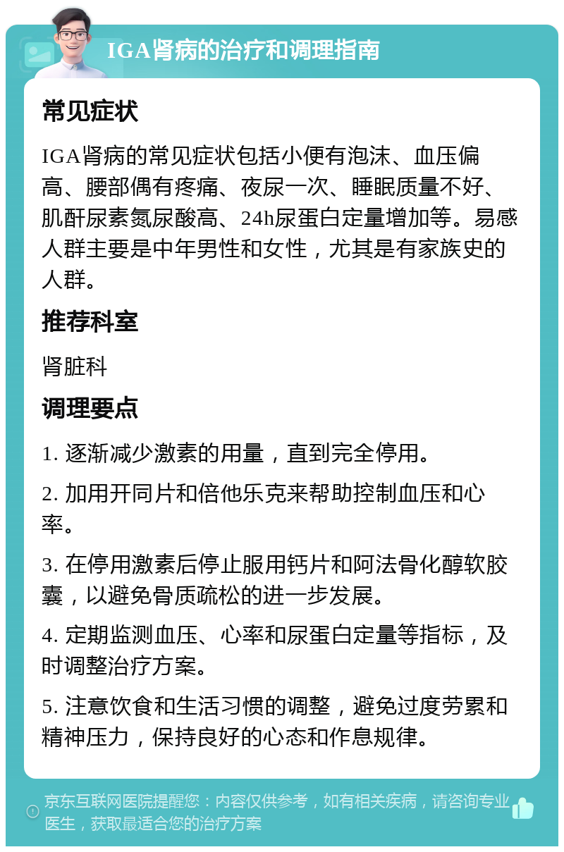 IGA肾病的治疗和调理指南 常见症状 IGA肾病的常见症状包括小便有泡沫、血压偏高、腰部偶有疼痛、夜尿一次、睡眠质量不好、肌酐尿素氮尿酸高、24h尿蛋白定量增加等。易感人群主要是中年男性和女性，尤其是有家族史的人群。 推荐科室 肾脏科 调理要点 1. 逐渐减少激素的用量，直到完全停用。 2. 加用开同片和倍他乐克来帮助控制血压和心率。 3. 在停用激素后停止服用钙片和阿法骨化醇软胶囊，以避免骨质疏松的进一步发展。 4. 定期监测血压、心率和尿蛋白定量等指标，及时调整治疗方案。 5. 注意饮食和生活习惯的调整，避免过度劳累和精神压力，保持良好的心态和作息规律。