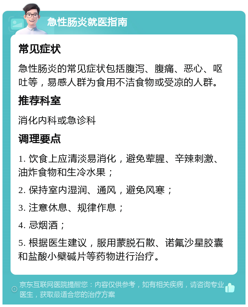 急性肠炎就医指南 常见症状 急性肠炎的常见症状包括腹泻、腹痛、恶心、呕吐等，易感人群为食用不洁食物或受凉的人群。 推荐科室 消化内科或急诊科 调理要点 1. 饮食上应清淡易消化，避免荤腥、辛辣刺激、油炸食物和生冷水果； 2. 保持室内湿润、通风，避免风寒； 3. 注意休息、规律作息； 4. 忌烟酒； 5. 根据医生建议，服用蒙脱石散、诺氟沙星胶囊和盐酸小檗碱片等药物进行治疗。