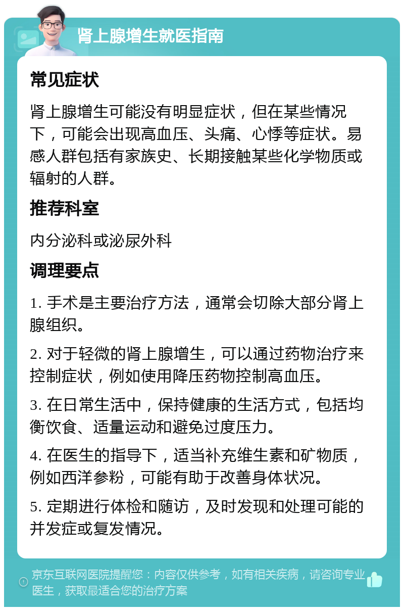 肾上腺增生就医指南 常见症状 肾上腺增生可能没有明显症状，但在某些情况下，可能会出现高血压、头痛、心悸等症状。易感人群包括有家族史、长期接触某些化学物质或辐射的人群。 推荐科室 内分泌科或泌尿外科 调理要点 1. 手术是主要治疗方法，通常会切除大部分肾上腺组织。 2. 对于轻微的肾上腺增生，可以通过药物治疗来控制症状，例如使用降压药物控制高血压。 3. 在日常生活中，保持健康的生活方式，包括均衡饮食、适量运动和避免过度压力。 4. 在医生的指导下，适当补充维生素和矿物质，例如西洋参粉，可能有助于改善身体状况。 5. 定期进行体检和随访，及时发现和处理可能的并发症或复发情况。