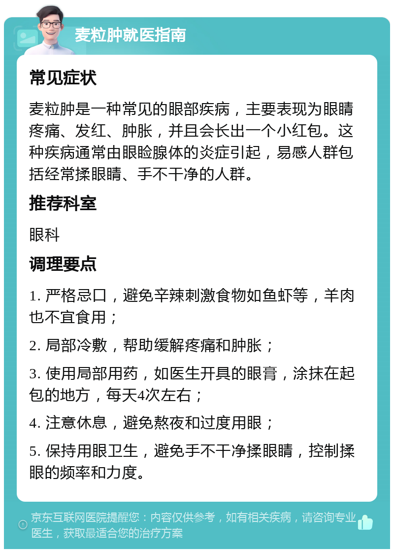 麦粒肿就医指南 常见症状 麦粒肿是一种常见的眼部疾病，主要表现为眼睛疼痛、发红、肿胀，并且会长出一个小红包。这种疾病通常由眼睑腺体的炎症引起，易感人群包括经常揉眼睛、手不干净的人群。 推荐科室 眼科 调理要点 1. 严格忌口，避免辛辣刺激食物如鱼虾等，羊肉也不宜食用； 2. 局部冷敷，帮助缓解疼痛和肿胀； 3. 使用局部用药，如医生开具的眼膏，涂抹在起包的地方，每天4次左右； 4. 注意休息，避免熬夜和过度用眼； 5. 保持用眼卫生，避免手不干净揉眼睛，控制揉眼的频率和力度。