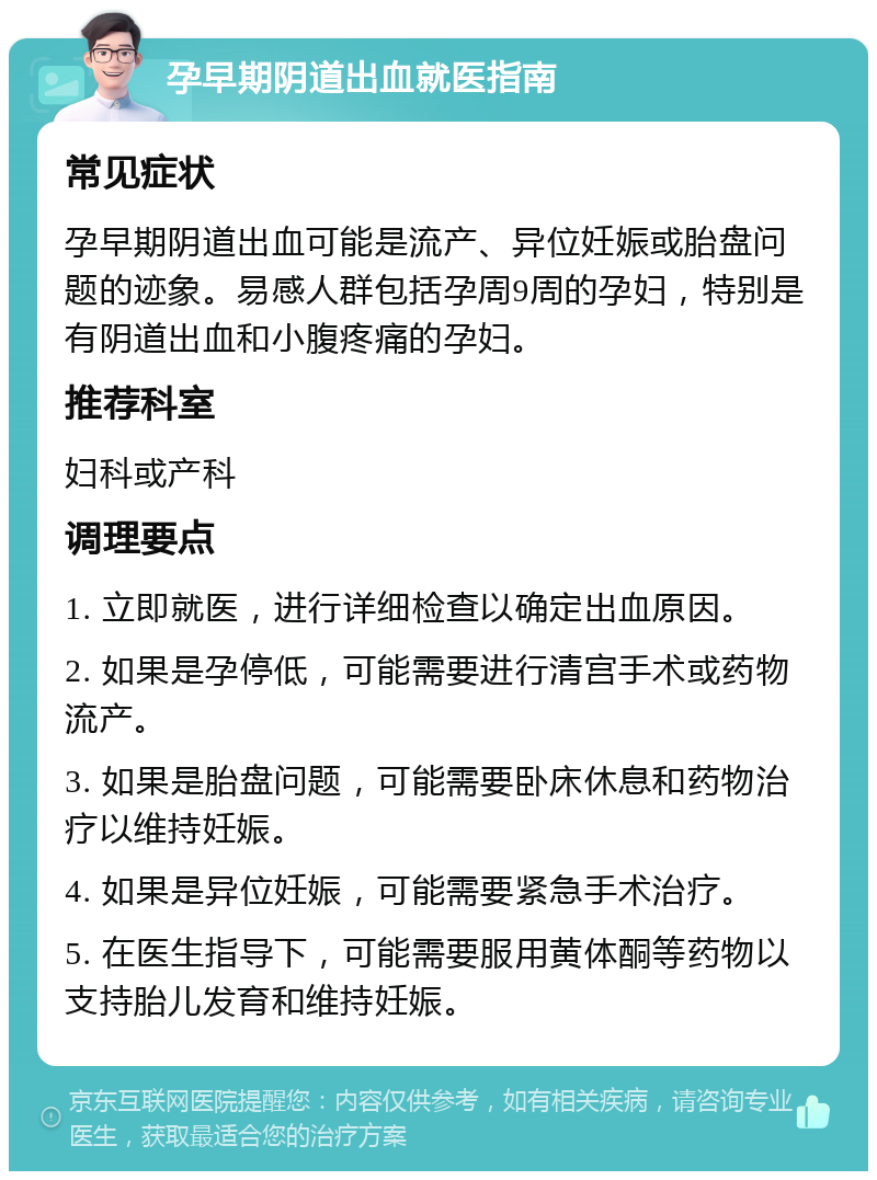 孕早期阴道出血就医指南 常见症状 孕早期阴道出血可能是流产、异位妊娠或胎盘问题的迹象。易感人群包括孕周9周的孕妇，特别是有阴道出血和小腹疼痛的孕妇。 推荐科室 妇科或产科 调理要点 1. 立即就医，进行详细检查以确定出血原因。 2. 如果是孕停低，可能需要进行清宫手术或药物流产。 3. 如果是胎盘问题，可能需要卧床休息和药物治疗以维持妊娠。 4. 如果是异位妊娠，可能需要紧急手术治疗。 5. 在医生指导下，可能需要服用黄体酮等药物以支持胎儿发育和维持妊娠。