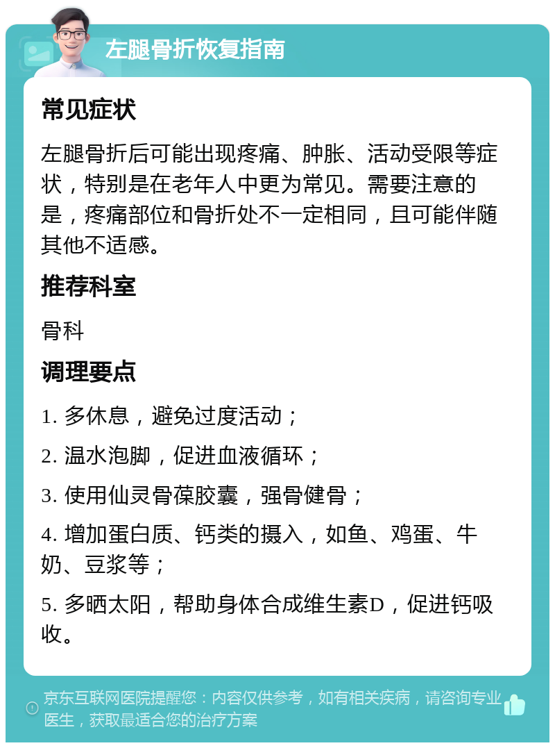 左腿骨折恢复指南 常见症状 左腿骨折后可能出现疼痛、肿胀、活动受限等症状，特别是在老年人中更为常见。需要注意的是，疼痛部位和骨折处不一定相同，且可能伴随其他不适感。 推荐科室 骨科 调理要点 1. 多休息，避免过度活动； 2. 温水泡脚，促进血液循环； 3. 使用仙灵骨葆胶囊，强骨健骨； 4. 增加蛋白质、钙类的摄入，如鱼、鸡蛋、牛奶、豆浆等； 5. 多晒太阳，帮助身体合成维生素D，促进钙吸收。