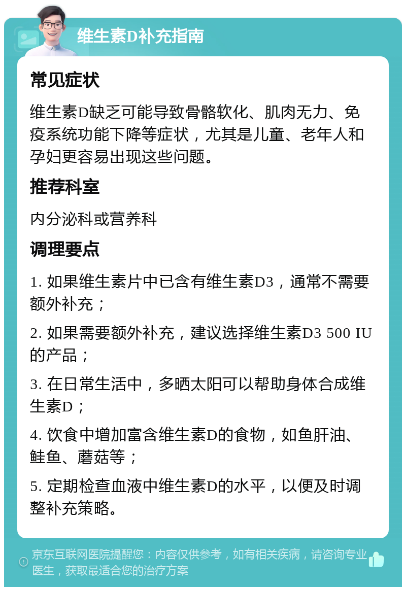 维生素D补充指南 常见症状 维生素D缺乏可能导致骨骼软化、肌肉无力、免疫系统功能下降等症状，尤其是儿童、老年人和孕妇更容易出现这些问题。 推荐科室 内分泌科或营养科 调理要点 1. 如果维生素片中已含有维生素D3，通常不需要额外补充； 2. 如果需要额外补充，建议选择维生素D3 500 IU的产品； 3. 在日常生活中，多晒太阳可以帮助身体合成维生素D； 4. 饮食中增加富含维生素D的食物，如鱼肝油、鲑鱼、蘑菇等； 5. 定期检查血液中维生素D的水平，以便及时调整补充策略。