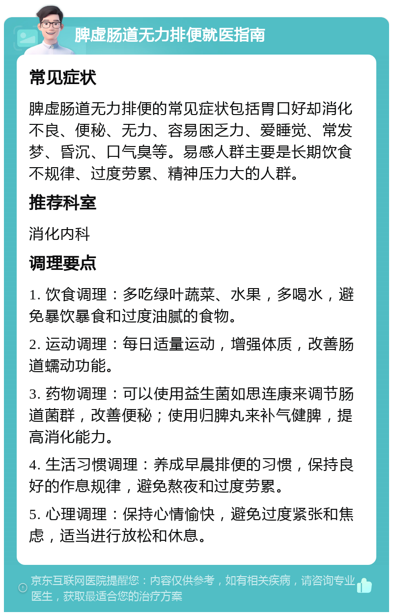 脾虚肠道无力排便就医指南 常见症状 脾虚肠道无力排便的常见症状包括胃口好却消化不良、便秘、无力、容易困乏力、爱睡觉、常发梦、昏沉、口气臭等。易感人群主要是长期饮食不规律、过度劳累、精神压力大的人群。 推荐科室 消化内科 调理要点 1. 饮食调理：多吃绿叶蔬菜、水果，多喝水，避免暴饮暴食和过度油腻的食物。 2. 运动调理：每日适量运动，增强体质，改善肠道蠕动功能。 3. 药物调理：可以使用益生菌如思连康来调节肠道菌群，改善便秘；使用归脾丸来补气健脾，提高消化能力。 4. 生活习惯调理：养成早晨排便的习惯，保持良好的作息规律，避免熬夜和过度劳累。 5. 心理调理：保持心情愉快，避免过度紧张和焦虑，适当进行放松和休息。