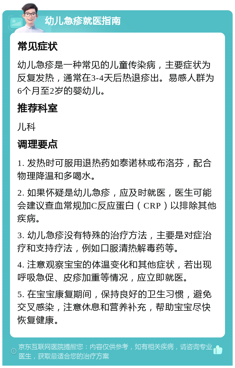 幼儿急疹就医指南 常见症状 幼儿急疹是一种常见的儿童传染病，主要症状为反复发热，通常在3-4天后热退疹出。易感人群为6个月至2岁的婴幼儿。 推荐科室 儿科 调理要点 1. 发热时可服用退热药如泰诺林或布洛芬，配合物理降温和多喝水。 2. 如果怀疑是幼儿急疹，应及时就医，医生可能会建议查血常规加C反应蛋白（CRP）以排除其他疾病。 3. 幼儿急疹没有特殊的治疗方法，主要是对症治疗和支持疗法，例如口服清热解毒药等。 4. 注意观察宝宝的体温变化和其他症状，若出现呼吸急促、皮疹加重等情况，应立即就医。 5. 在宝宝康复期间，保持良好的卫生习惯，避免交叉感染，注意休息和营养补充，帮助宝宝尽快恢复健康。