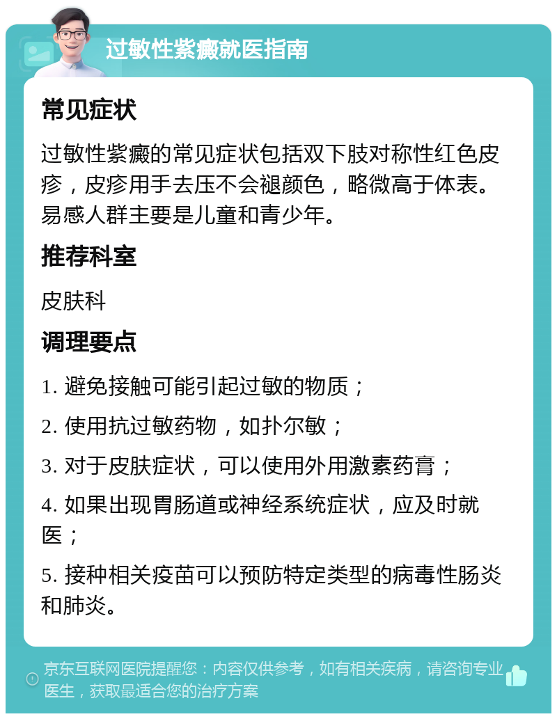 过敏性紫癜就医指南 常见症状 过敏性紫癜的常见症状包括双下肢对称性红色皮疹，皮疹用手去压不会褪颜色，略微高于体表。易感人群主要是儿童和青少年。 推荐科室 皮肤科 调理要点 1. 避免接触可能引起过敏的物质； 2. 使用抗过敏药物，如扑尔敏； 3. 对于皮肤症状，可以使用外用激素药膏； 4. 如果出现胃肠道或神经系统症状，应及时就医； 5. 接种相关疫苗可以预防特定类型的病毒性肠炎和肺炎。