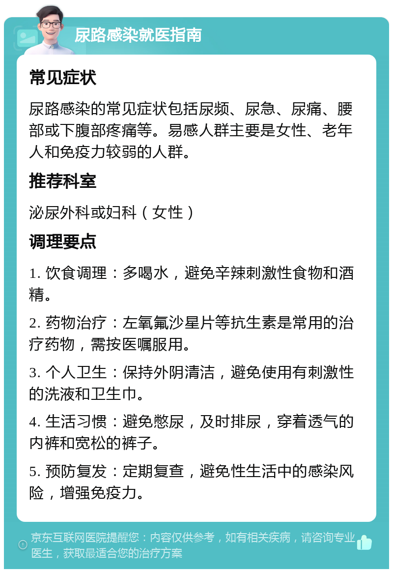 尿路感染就医指南 常见症状 尿路感染的常见症状包括尿频、尿急、尿痛、腰部或下腹部疼痛等。易感人群主要是女性、老年人和免疫力较弱的人群。 推荐科室 泌尿外科或妇科（女性） 调理要点 1. 饮食调理：多喝水，避免辛辣刺激性食物和酒精。 2. 药物治疗：左氧氟沙星片等抗生素是常用的治疗药物，需按医嘱服用。 3. 个人卫生：保持外阴清洁，避免使用有刺激性的洗液和卫生巾。 4. 生活习惯：避免憋尿，及时排尿，穿着透气的内裤和宽松的裤子。 5. 预防复发：定期复查，避免性生活中的感染风险，增强免疫力。