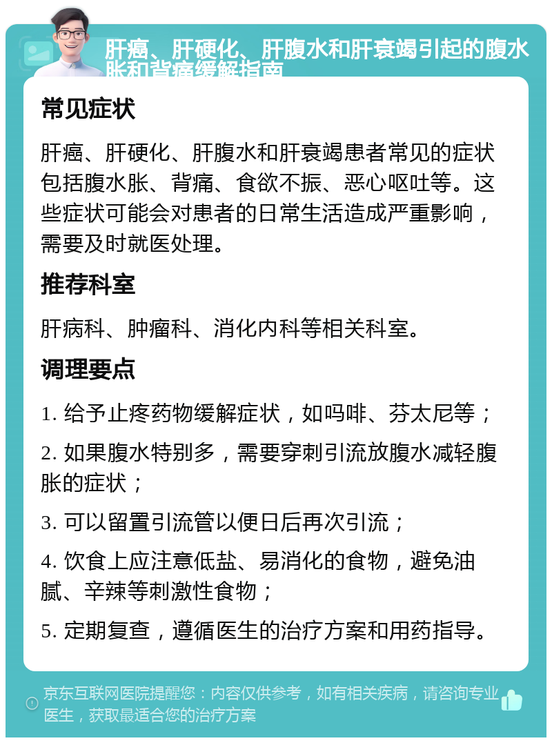 肝癌、肝硬化、肝腹水和肝衰竭引起的腹水胀和背痛缓解指南 常见症状 肝癌、肝硬化、肝腹水和肝衰竭患者常见的症状包括腹水胀、背痛、食欲不振、恶心呕吐等。这些症状可能会对患者的日常生活造成严重影响，需要及时就医处理。 推荐科室 肝病科、肿瘤科、消化内科等相关科室。 调理要点 1. 给予止疼药物缓解症状，如吗啡、芬太尼等； 2. 如果腹水特别多，需要穿刺引流放腹水减轻腹胀的症状； 3. 可以留置引流管以便日后再次引流； 4. 饮食上应注意低盐、易消化的食物，避免油腻、辛辣等刺激性食物； 5. 定期复查，遵循医生的治疗方案和用药指导。