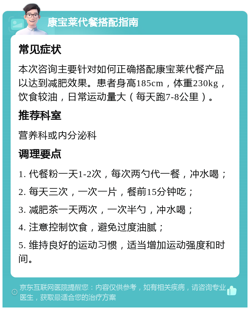 康宝莱代餐搭配指南 常见症状 本次咨询主要针对如何正确搭配康宝莱代餐产品以达到减肥效果。患者身高185cm，体重230kg，饮食较油，日常运动量大（每天跑7-8公里）。 推荐科室 营养科或内分泌科 调理要点 1. 代餐粉一天1-2次，每次两勺代一餐，冲水喝； 2. 每天三次，一次一片，餐前15分钟吃； 3. 减肥茶一天两次，一次半勺，冲水喝； 4. 注意控制饮食，避免过度油腻； 5. 维持良好的运动习惯，适当增加运动强度和时间。