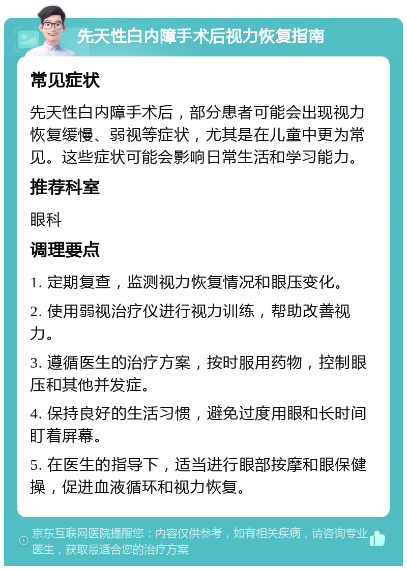 先天性白内障手术后视力恢复指南 常见症状 先天性白内障手术后，部分患者可能会出现视力恢复缓慢、弱视等症状，尤其是在儿童中更为常见。这些症状可能会影响日常生活和学习能力。 推荐科室 眼科 调理要点 1. 定期复查，监测视力恢复情况和眼压变化。 2. 使用弱视治疗仪进行视力训练，帮助改善视力。 3. 遵循医生的治疗方案，按时服用药物，控制眼压和其他并发症。 4. 保持良好的生活习惯，避免过度用眼和长时间盯着屏幕。 5. 在医生的指导下，适当进行眼部按摩和眼保健操，促进血液循环和视力恢复。