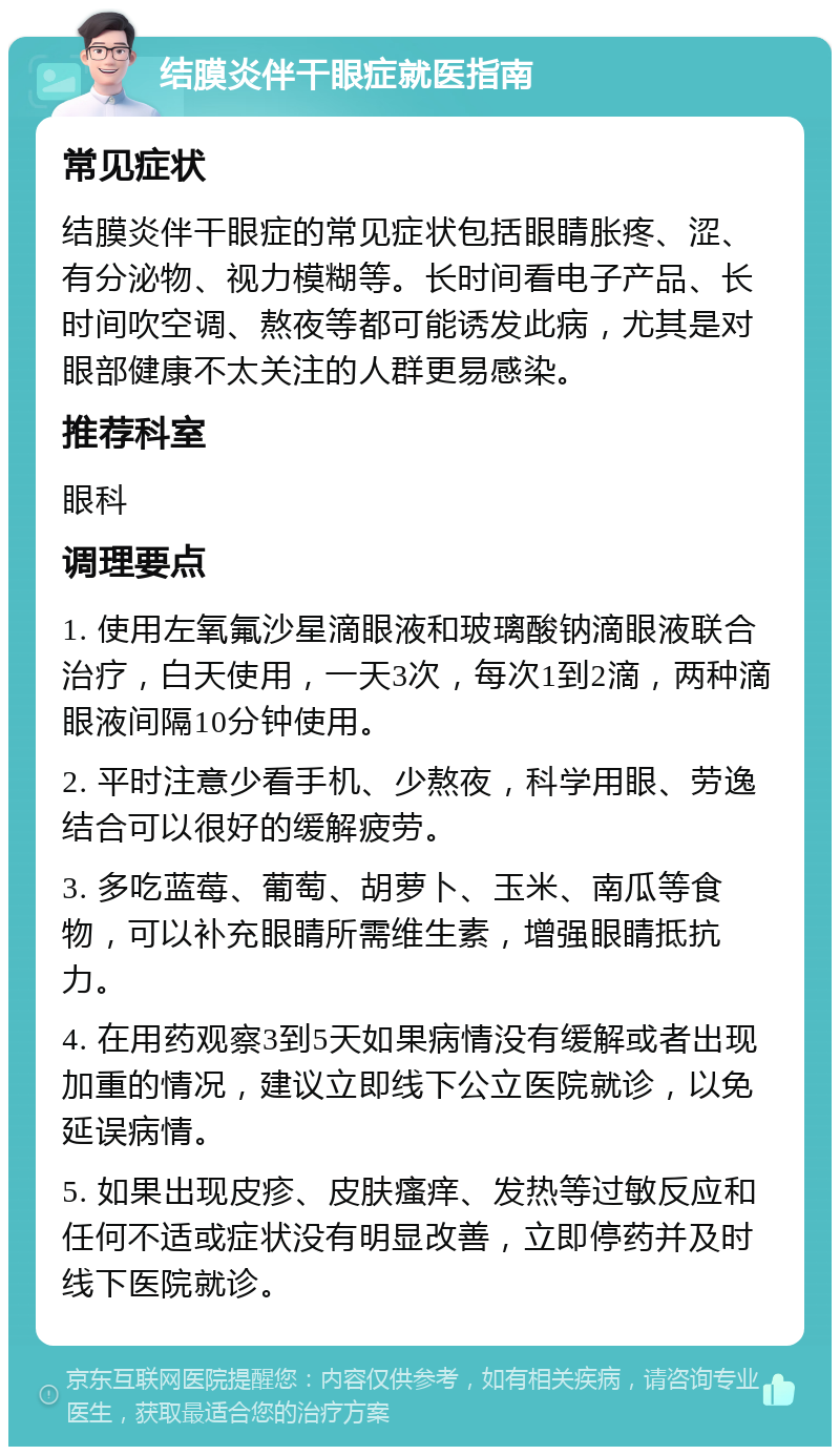 结膜炎伴干眼症就医指南 常见症状 结膜炎伴干眼症的常见症状包括眼睛胀疼、涩、有分泌物、视力模糊等。长时间看电子产品、长时间吹空调、熬夜等都可能诱发此病，尤其是对眼部健康不太关注的人群更易感染。 推荐科室 眼科 调理要点 1. 使用左氧氟沙星滴眼液和玻璃酸钠滴眼液联合治疗，白天使用，一天3次，每次1到2滴，两种滴眼液间隔10分钟使用。 2. 平时注意少看手机、少熬夜，科学用眼、劳逸结合可以很好的缓解疲劳。 3. 多吃蓝莓、葡萄、胡萝卜、玉米、南瓜等食物，可以补充眼睛所需维生素，增强眼睛抵抗力。 4. 在用药观察3到5天如果病情没有缓解或者出现加重的情况，建议立即线下公立医院就诊，以免延误病情。 5. 如果出现皮疹、皮肤瘙痒、发热等过敏反应和任何不适或症状没有明显改善，立即停药并及时线下医院就诊。