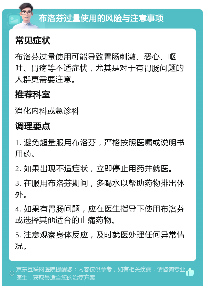 布洛芬过量使用的风险与注意事项 常见症状 布洛芬过量使用可能导致胃肠刺激、恶心、呕吐、胃疼等不适症状，尤其是对于有胃肠问题的人群更需要注意。 推荐科室 消化内科或急诊科 调理要点 1. 避免超量服用布洛芬，严格按照医嘱或说明书用药。 2. 如果出现不适症状，立即停止用药并就医。 3. 在服用布洛芬期间，多喝水以帮助药物排出体外。 4. 如果有胃肠问题，应在医生指导下使用布洛芬或选择其他适合的止痛药物。 5. 注意观察身体反应，及时就医处理任何异常情况。