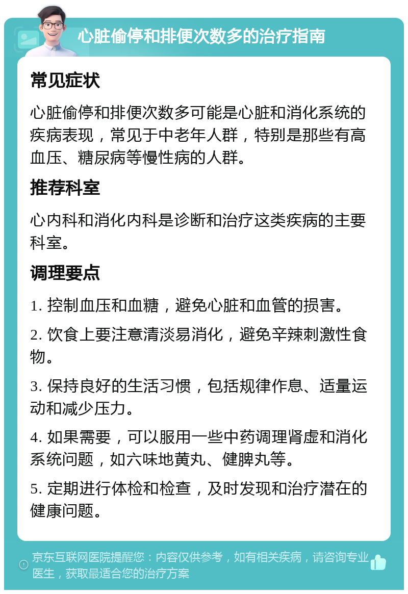 心脏偷停和排便次数多的治疗指南 常见症状 心脏偷停和排便次数多可能是心脏和消化系统的疾病表现，常见于中老年人群，特别是那些有高血压、糖尿病等慢性病的人群。 推荐科室 心内科和消化内科是诊断和治疗这类疾病的主要科室。 调理要点 1. 控制血压和血糖，避免心脏和血管的损害。 2. 饮食上要注意清淡易消化，避免辛辣刺激性食物。 3. 保持良好的生活习惯，包括规律作息、适量运动和减少压力。 4. 如果需要，可以服用一些中药调理肾虚和消化系统问题，如六味地黄丸、健脾丸等。 5. 定期进行体检和检查，及时发现和治疗潜在的健康问题。