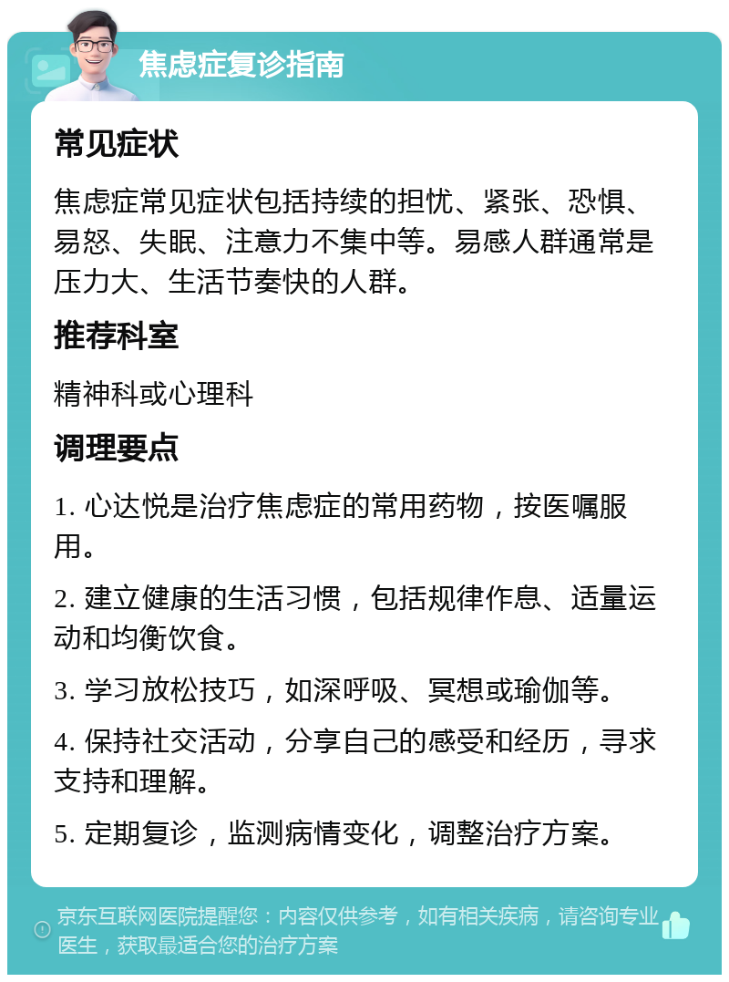 焦虑症复诊指南 常见症状 焦虑症常见症状包括持续的担忧、紧张、恐惧、易怒、失眠、注意力不集中等。易感人群通常是压力大、生活节奏快的人群。 推荐科室 精神科或心理科 调理要点 1. 心达悦是治疗焦虑症的常用药物，按医嘱服用。 2. 建立健康的生活习惯，包括规律作息、适量运动和均衡饮食。 3. 学习放松技巧，如深呼吸、冥想或瑜伽等。 4. 保持社交活动，分享自己的感受和经历，寻求支持和理解。 5. 定期复诊，监测病情变化，调整治疗方案。