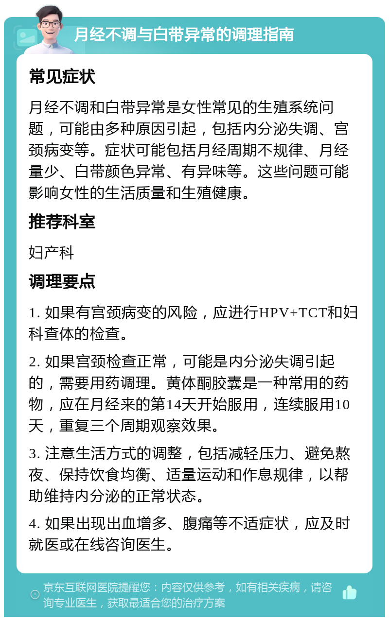 月经不调与白带异常的调理指南 常见症状 月经不调和白带异常是女性常见的生殖系统问题，可能由多种原因引起，包括内分泌失调、宫颈病变等。症状可能包括月经周期不规律、月经量少、白带颜色异常、有异味等。这些问题可能影响女性的生活质量和生殖健康。 推荐科室 妇产科 调理要点 1. 如果有宫颈病变的风险，应进行HPV+TCT和妇科查体的检查。 2. 如果宫颈检查正常，可能是内分泌失调引起的，需要用药调理。黄体酮胶囊是一种常用的药物，应在月经来的第14天开始服用，连续服用10天，重复三个周期观察效果。 3. 注意生活方式的调整，包括减轻压力、避免熬夜、保持饮食均衡、适量运动和作息规律，以帮助维持内分泌的正常状态。 4. 如果出现出血增多、腹痛等不适症状，应及时就医或在线咨询医生。