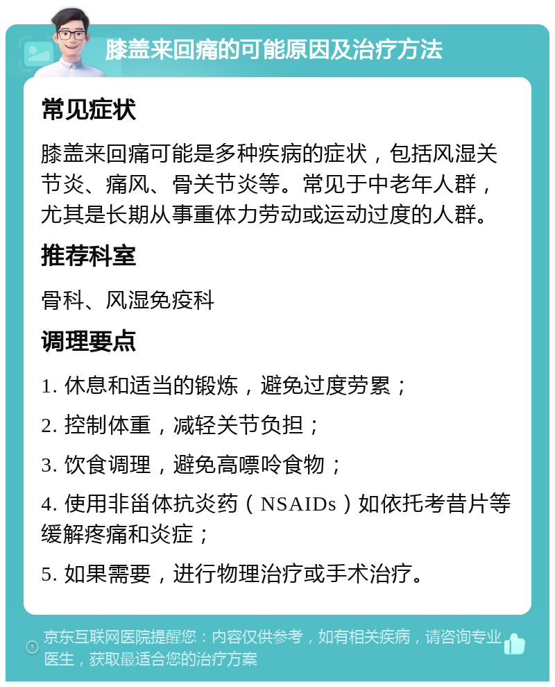 膝盖来回痛的可能原因及治疗方法 常见症状 膝盖来回痛可能是多种疾病的症状，包括风湿关节炎、痛风、骨关节炎等。常见于中老年人群，尤其是长期从事重体力劳动或运动过度的人群。 推荐科室 骨科、风湿免疫科 调理要点 1. 休息和适当的锻炼，避免过度劳累； 2. 控制体重，减轻关节负担； 3. 饮食调理，避免高嘌呤食物； 4. 使用非甾体抗炎药（NSAIDs）如依托考昔片等缓解疼痛和炎症； 5. 如果需要，进行物理治疗或手术治疗。